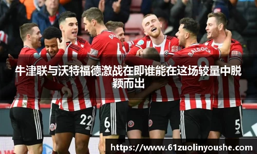 牛津联与沃特福德激战在即谁能在这场较量中脱颖而出