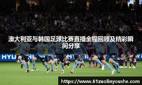 澳大利亚与韩国足球比赛直播全程回顾及精彩瞬间分享